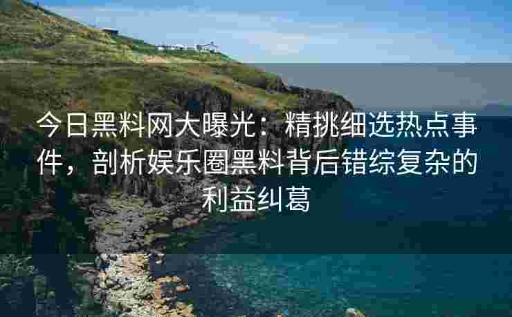 今日黑料网大曝光：精挑细选热点事件，剖析娱乐圈黑料背后错综复杂的利益纠葛