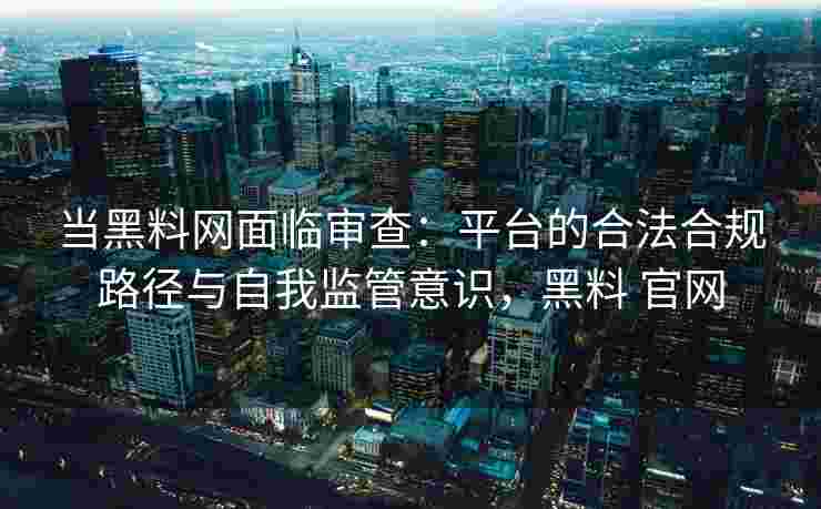 当黑料网面临审查：平台的合法合规路径与自我监管意识，黑料 官网