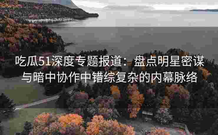 吃瓜51深度专题报道：盘点明星密谋与暗中协作中错综复杂的内幕脉络