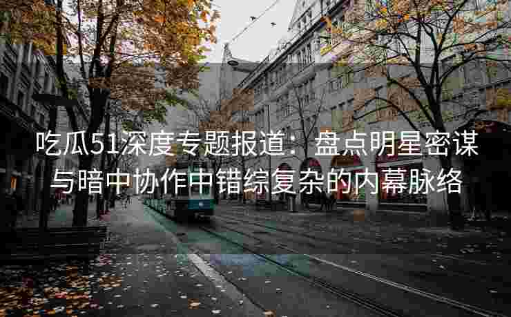 吃瓜51深度专题报道：盘点明星密谋与暗中协作中错综复杂的内幕脉络