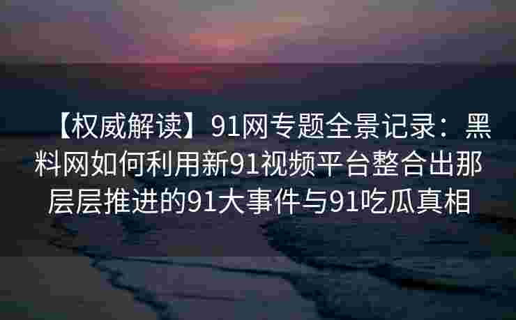 【权威解读】91网专题全景记录：黑料网如何利用新91视频平台整合出那层层推进的91大事件与91吃瓜真相
