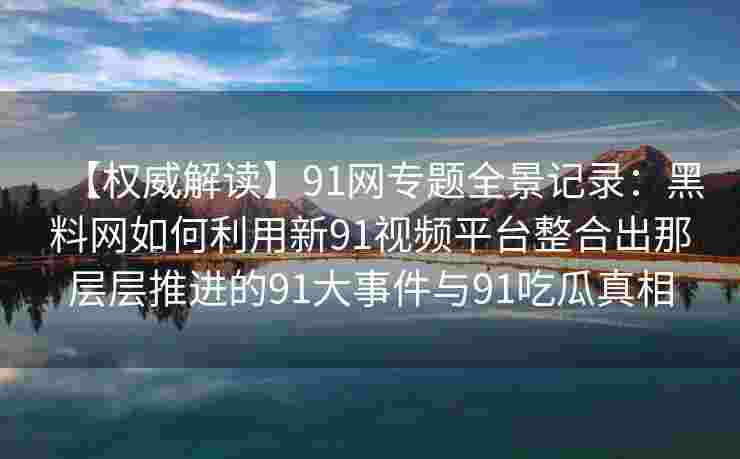【权威解读】91网专题全景记录：黑料网如何利用新91视频平台整合出那层层推进的91大事件与91吃瓜真相