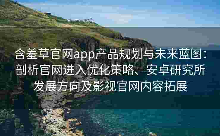含羞草官网app产品规划与未来蓝图：剖析官网进入优化策略、安卓研究所发展方向及影视官网内容拓展
