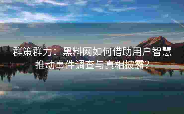群策群力：黑料网如何借助用户智慧推动事件调查与真相披露？