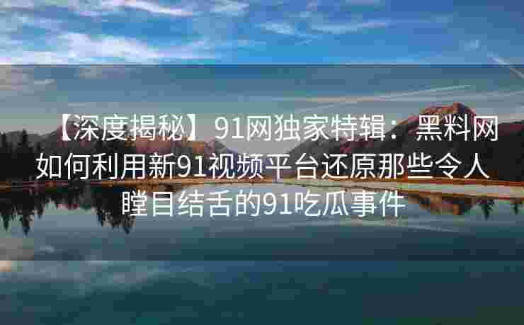 【深度揭秘】91网独家特辑：黑料网如何利用新91视频平台还原那些令人瞠目结舌的91吃瓜事件