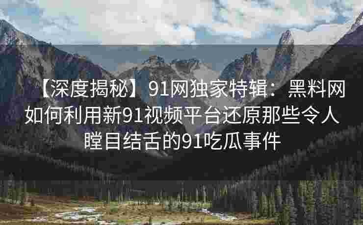 【深度揭秘】91网独家特辑：黑料网如何利用新91视频平台还原那些令人瞠目结舌的91吃瓜事件