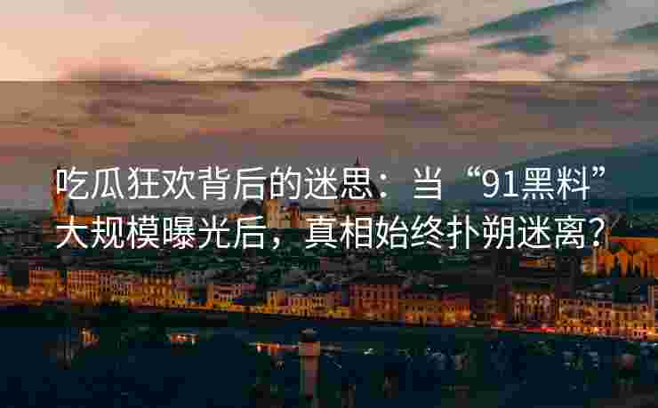 吃瓜狂欢背后的迷思：当“91黑料”大规模曝光后，真相始终扑朔迷离？