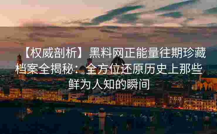 【权威剖析】黑料网正能量往期珍藏档案全揭秘：全方位还原历史上那些鲜为人知的瞬间