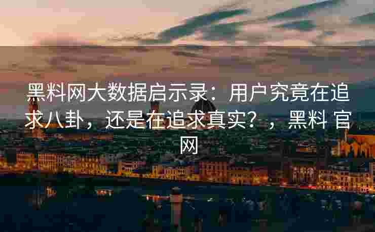 黑料网大数据启示录：用户究竟在追求八卦，还是在追求真实？，黑料 官网