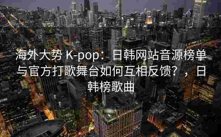 海外大势 K-pop：日韩网站音源榜单与官方打歌舞台如何互相反馈？，日韩榜歌曲