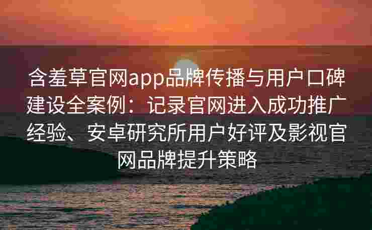 含羞草官网app品牌传播与用户口碑建设全案例：记录官网进入成功推广经验、安卓研究所用户好评及影视官网品牌提升策略