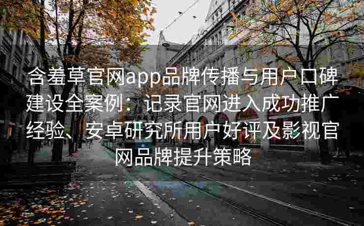 含羞草官网app品牌传播与用户口碑建设全案例：记录官网进入成功推广经验、安卓研究所用户好评及影视官网品牌提升策略