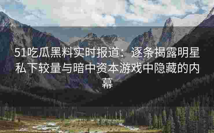 51吃瓜黑料实时报道：逐条揭露明星私下较量与暗中资本游戏中隐藏的内幕